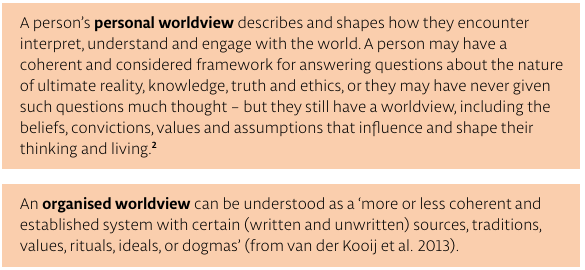 A person’s personal worldview describes and shapes how they encounter interpret, understand and engage with the world. A person may have a coherent and considered framework for answering questions about the nature of ultimate reality, knowledge, truth and ethics, or they may have never given such questions much thought – but they still have a worldview, including the beliefs, convictions, values and assumptions that influence and shape their thinking and living.
An organised worldview can be understood as a ‘more or less coherent and established system with certain (written and unwritten) sources, traditions, values, rituals, ideals, or dogmas’ (from van der Kooij et al. 2013).